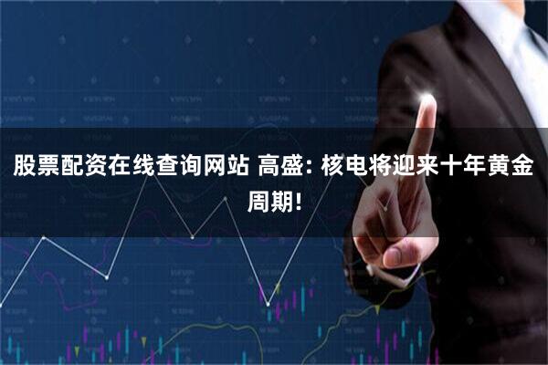 股票配资在线查询网站 高盛: 核电将迎来十年黄金周期!