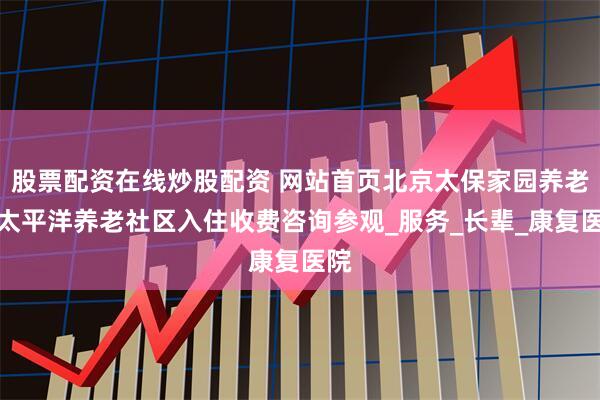 股票配资在线炒股配资 网站首页北京太保家园养老院太平洋养老社区入住收费咨询参观_服务_长辈_康复医院