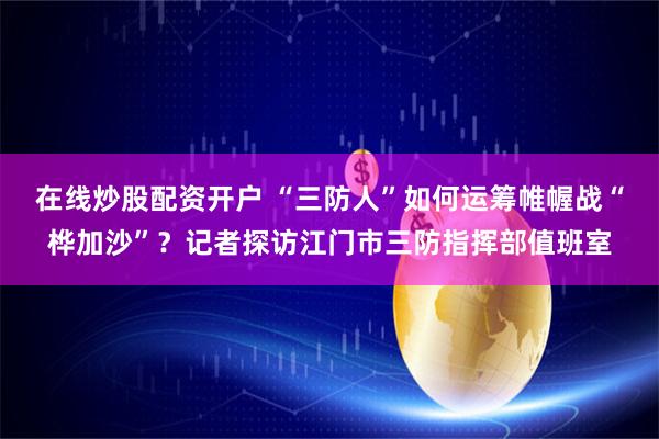 在线炒股配资开户 “三防人”如何运筹帷幄战“桦加沙”？记者探访江门市三防指挥部值班室